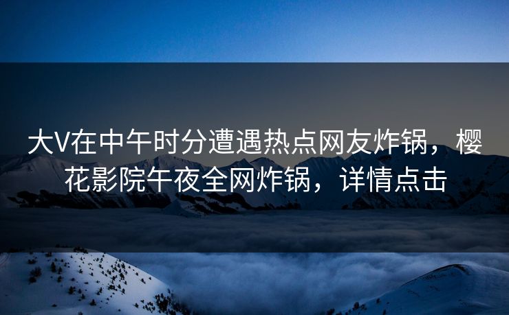 大V在中午时分遭遇热点网友炸锅，樱花影院午夜全网炸锅，详情点击