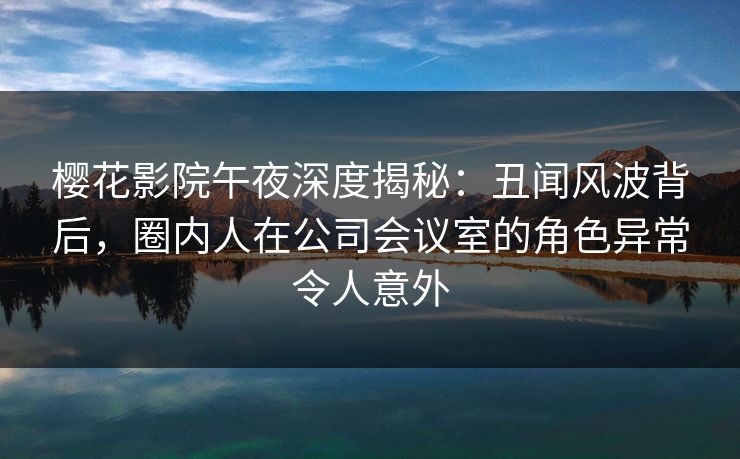 樱花影院午夜深度揭秘:丑闻风波背后,圈内人在公司会议室的角色异常令人意外 樱花影院午夜深度揭秘:丑闻风波背后,圈内人在公司会议室的角色异常令人意外