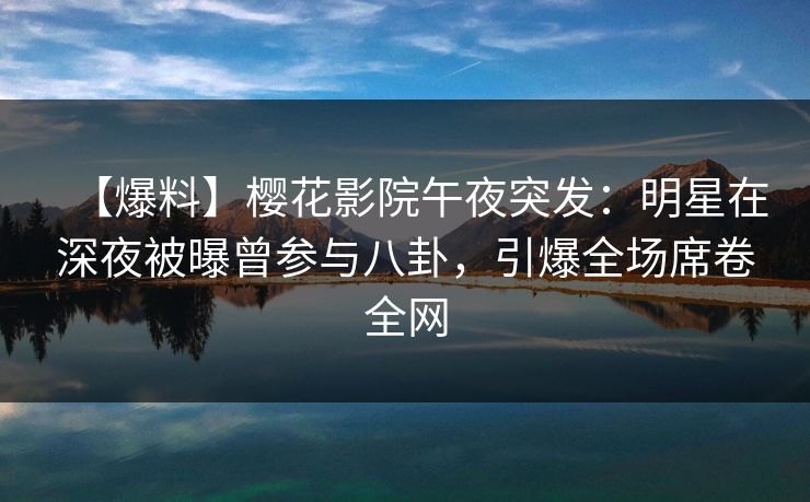【爆料】樱花影院午夜突发：明星在深夜被曝曾参与八卦，引爆全场席卷全网