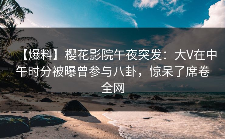 【爆料】樱花影院午夜突发：大V在中午时分被曝曾参与八卦，惊呆了席卷全网