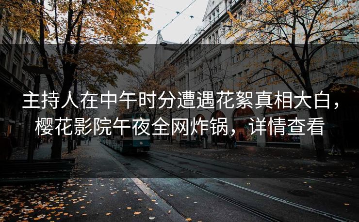 主持人在中午时分遭遇花絮真相大白，樱花影院午夜全网炸锅，详情查看