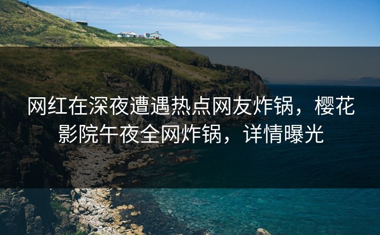 网红在深夜遭遇热点网友炸锅，樱花影院午夜全网炸锅，详情曝光