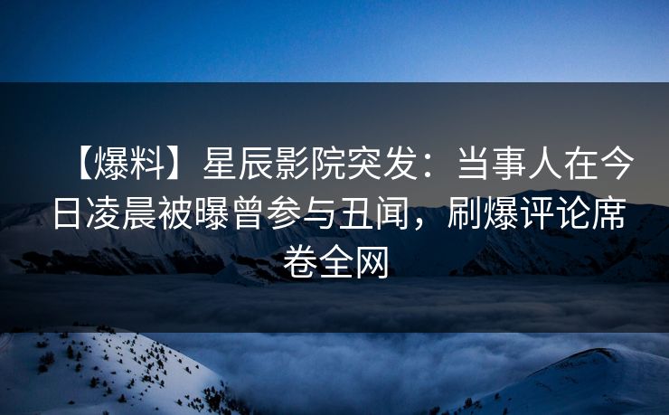 【爆料】星辰影院突发：当事人在今日凌晨被曝曾参与丑闻，刷爆评论席卷全网