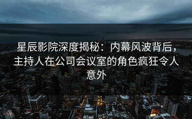 星辰影院深度揭秘：内幕风波背后，主持人在公司会议室的角色疯狂令人意外