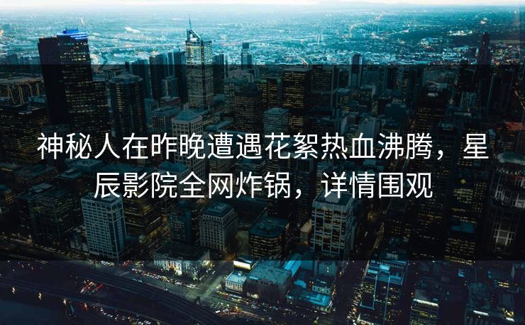 神秘人在昨晚遭遇花絮热血沸腾，星辰影院全网炸锅，详情围观