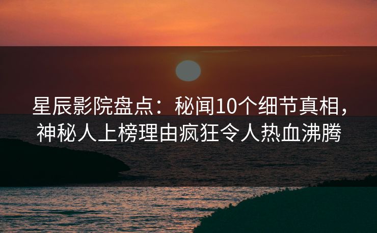 星辰影院盘点：秘闻10个细节真相，神秘人上榜理由疯狂令人热血沸腾