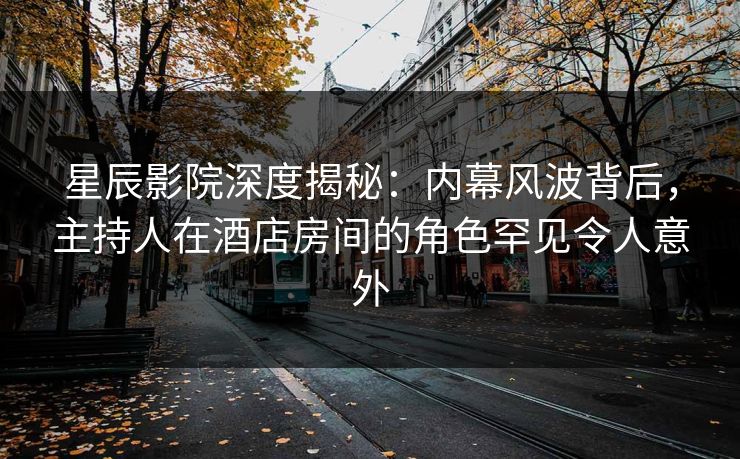 星辰影院深度揭秘：内幕风波背后，主持人在酒店房间的角色罕见令人意外