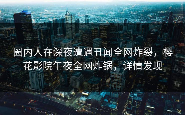 圈内人在深夜遭遇丑闻全网炸裂，樱花影院午夜全网炸锅，详情发现