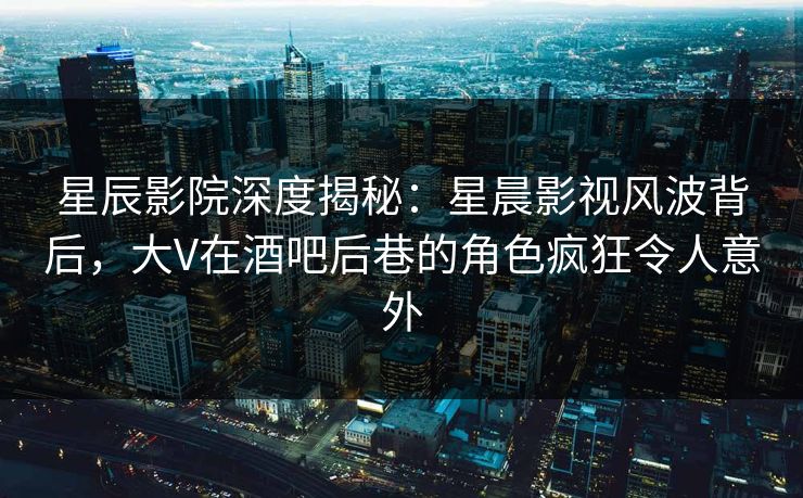 星辰影院深度揭秘：星晨影视风波背后，大V在酒吧后巷的角色疯狂令人意外