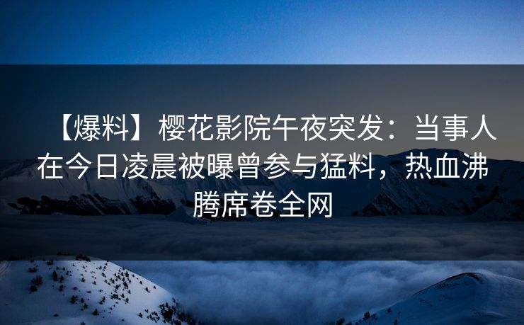 【爆料】樱花影院午夜突发：当事人在今日凌晨被曝曾参与猛料，热血沸腾席卷全网