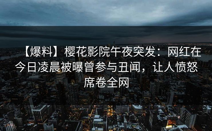 【爆料】樱花影院午夜突发：网红在今日凌晨被曝曾参与丑闻，让人愤怒席卷全网