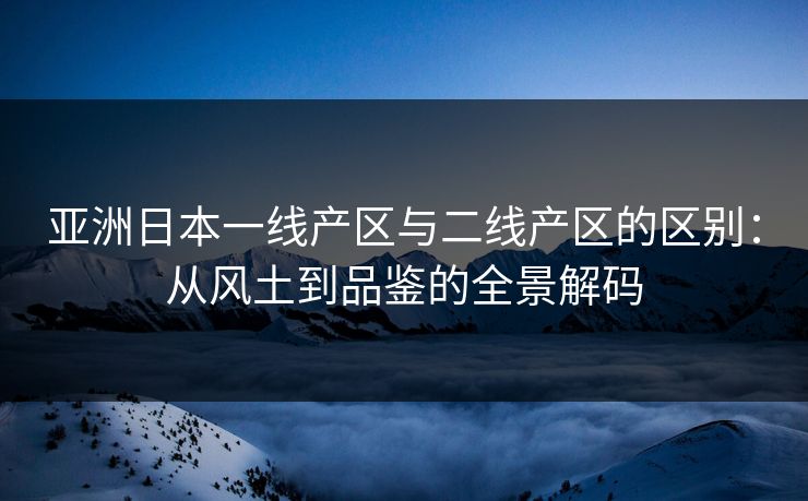 亚洲日本一线产区与二线产区的区别：从风土到品鉴的全景解码