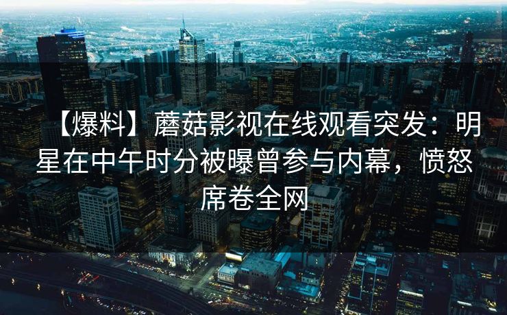【爆料】蘑菇影视在线观看突发：明星在中午时分被曝曾参与内幕，愤怒席卷全网