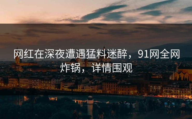 网红在深夜遭遇猛料迷醉，91网全网炸锅，详情围观