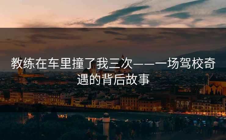 教练在车里撞了我三次——一场驾校奇遇的背后故事