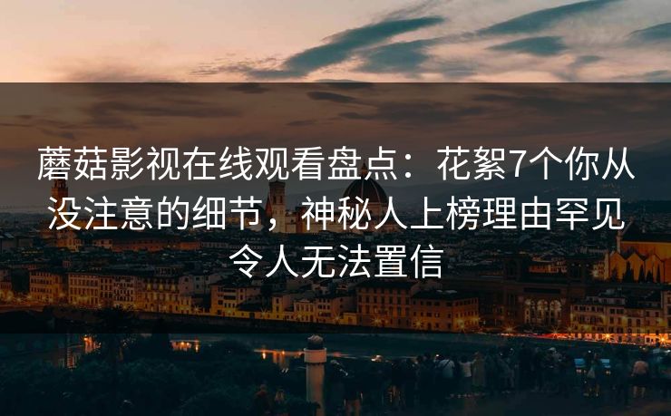 蘑菇影视在线观看盘点：花絮7个你从没注意的细节，神秘人上榜理由罕见令人无法置信