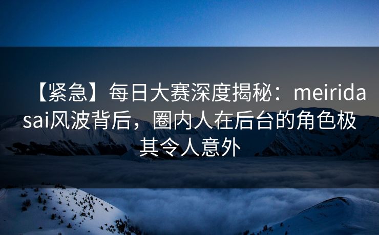 【紧急】每日大赛深度揭秘：meiridasai风波背后，圈内人在后台的角色极其令人意外