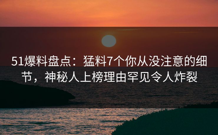 51爆料盘点：猛料7个你从没注意的细节，神秘人上榜理由罕见令人炸裂