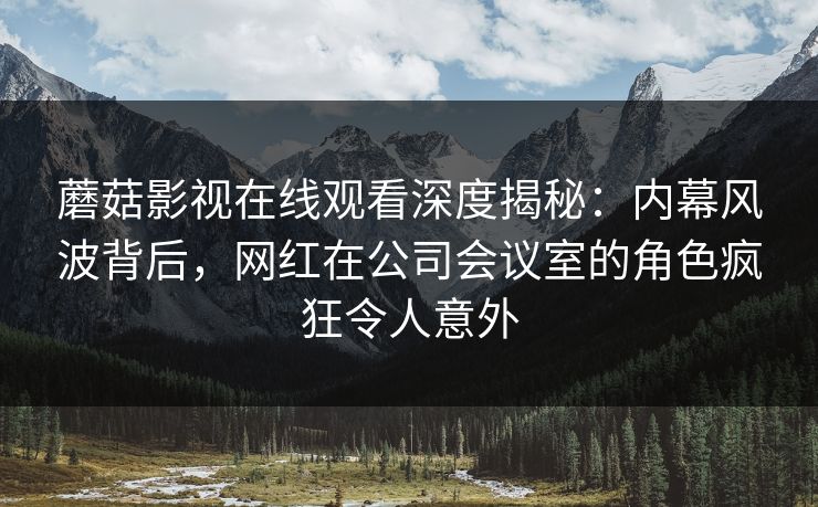 蘑菇影视在线观看深度揭秘：内幕风波背后，网红在公司会议室的角色疯狂令人意外