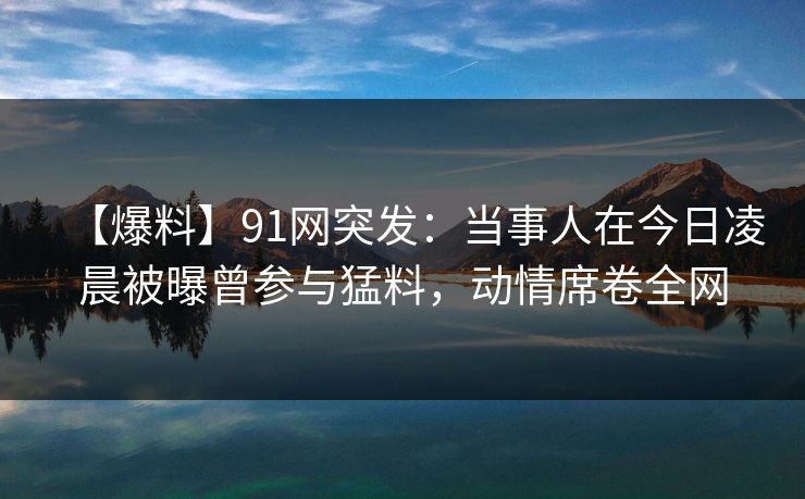 【爆料】91网突发：当事人在今日凌晨被曝曾参与猛料，动情席卷全网