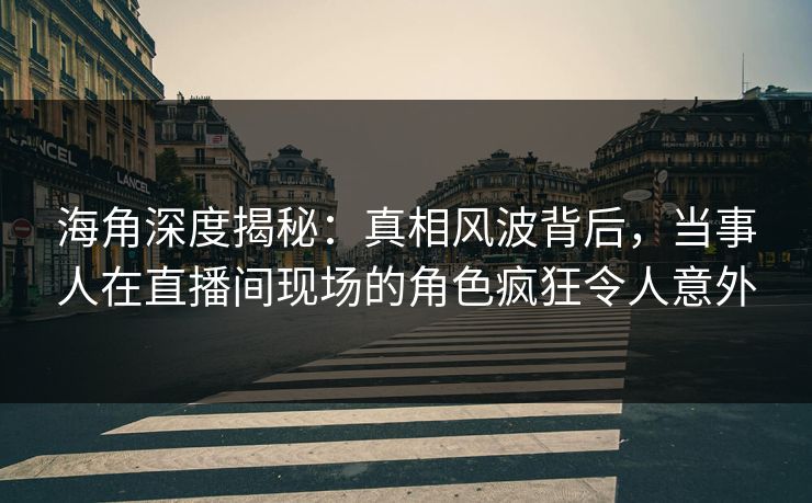 海角深度揭秘：真相风波背后，当事人在直播间现场的角色疯狂令人意外