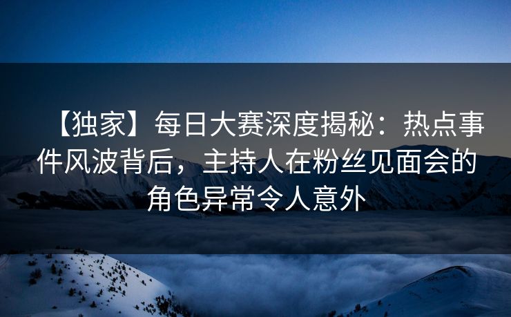 【独家】每日大赛深度揭秘：热点事件风波背后，主持人在粉丝见面会的角色异常令人意外