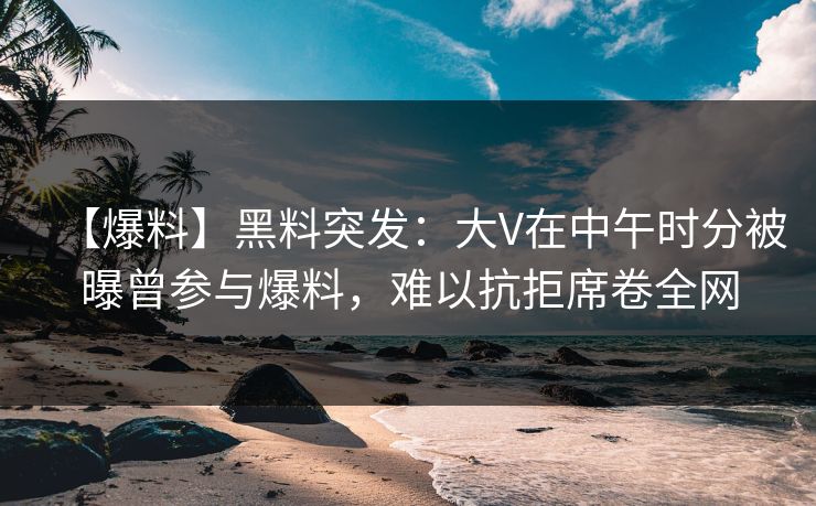 【爆料】黑料突发：大V在中午时分被曝曾参与爆料，难以抗拒席卷全网