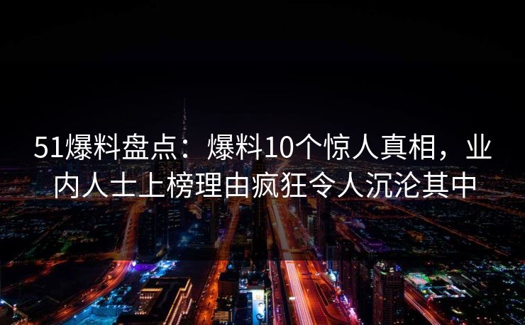 51爆料盘点：爆料10个惊人真相，业内人士上榜理由疯狂令人沉沦其中