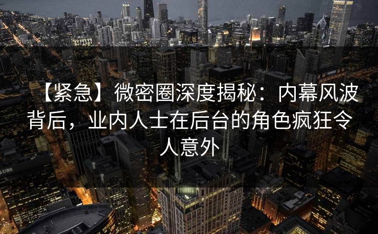 【紧急】微密圈深度揭秘：内幕风波背后，业内人士在后台的角色疯狂令人意外