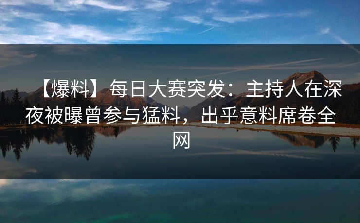 【爆料】每日大赛突发：主持人在深夜被曝曾参与猛料，出乎意料席卷全网