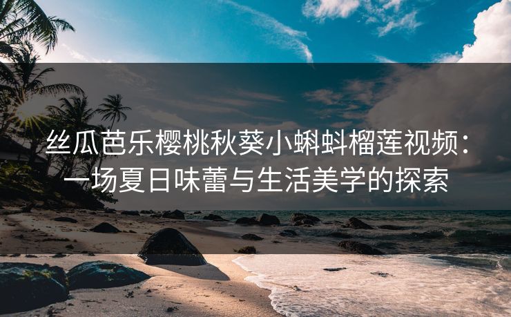 丝瓜芭乐樱桃秋葵小蝌蚪榴莲视频：一场夏日味蕾与生活美学的探索