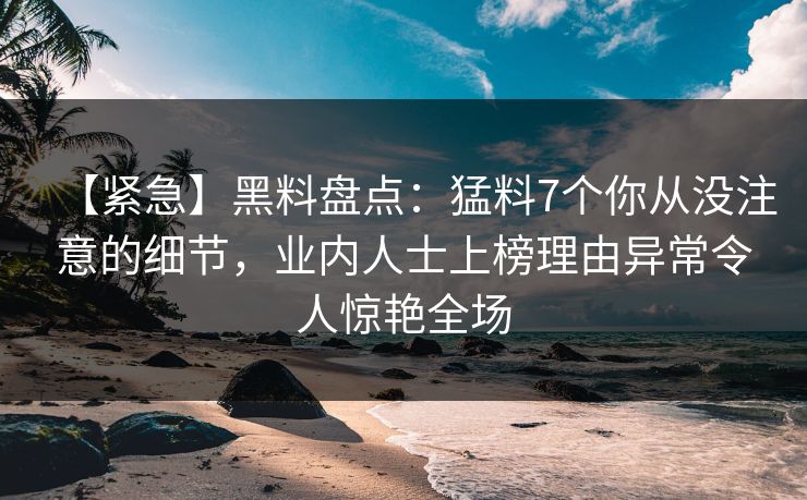 【紧急】黑料盘点：猛料7个你从没注意的细节，业内人士上榜理由异常令人惊艳全场