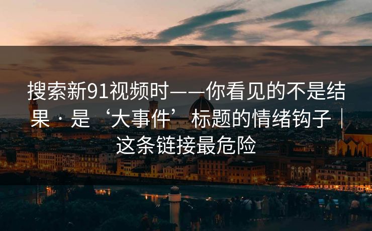 搜索新91视频时——你看见的不是结果 · 是‘大事件’标题的情绪钩子｜这条链接最危险