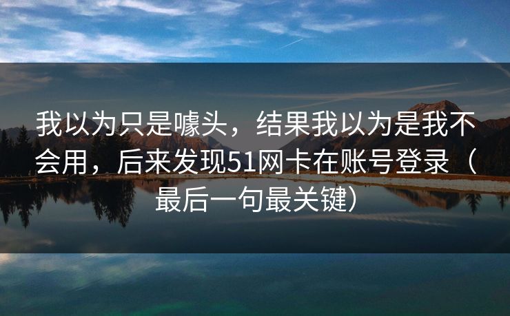 我以为只是噱头，结果我以为是我不会用，后来发现51网卡在账号登录（最后一句最关键）