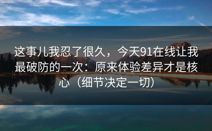 这事儿我忍了很久，今天91在线让我最破防的一次：原来体验差异才是核心（细节决定一切）