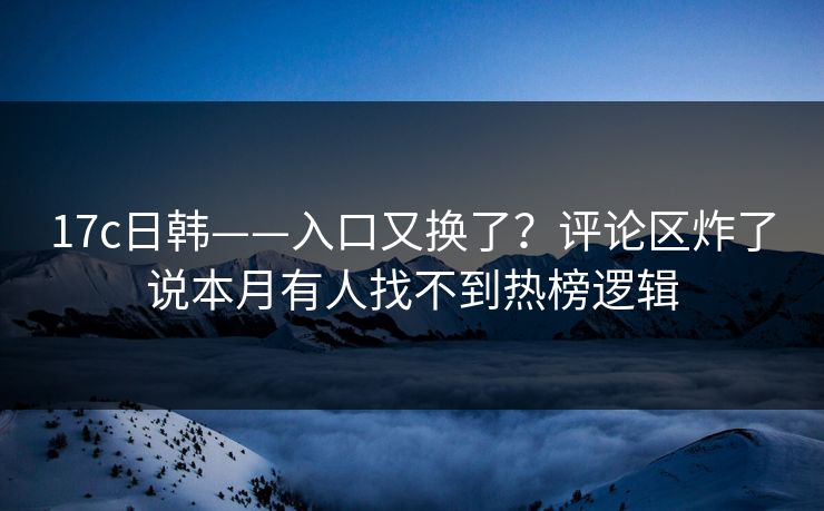 17c日韩——入口又换了？评论区炸了说本月有人找不到热榜逻辑