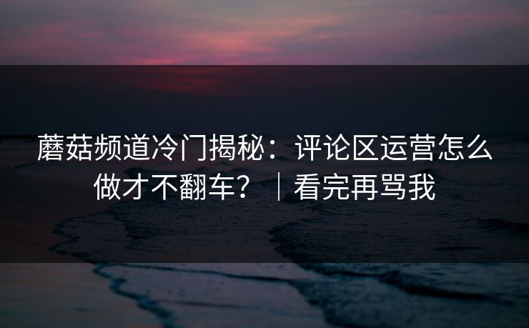 蘑菇频道冷门揭秘：评论区运营怎么做才不翻车？｜看完再骂我