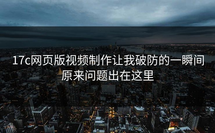 17c网页版视频制作让我破防的一瞬间原来问题出在这里