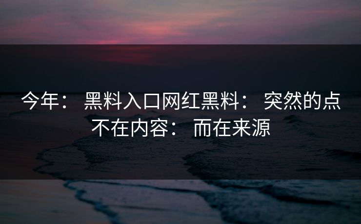 今年： 黑料入口网红黑料： 突然的点不在内容： 而在来源