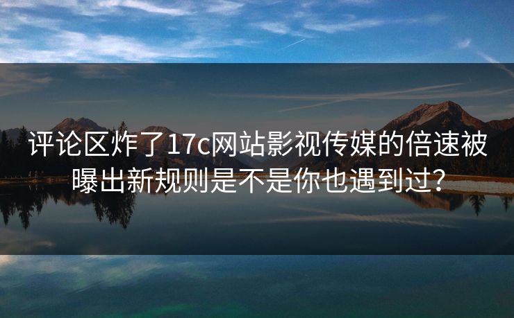 评论区炸了17c网站影视传媒的倍速被曝出新规则是不是你也遇到过？