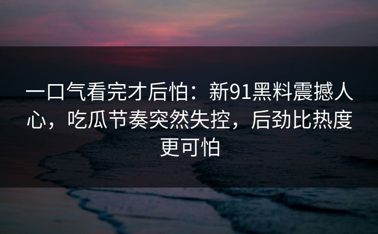一口气看完才后怕：新91黑料震撼人心，吃瓜节奏突然失控，后劲比热度更可怕