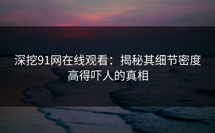 深挖91网在线观看：揭秘其细节密度高得吓人的真相