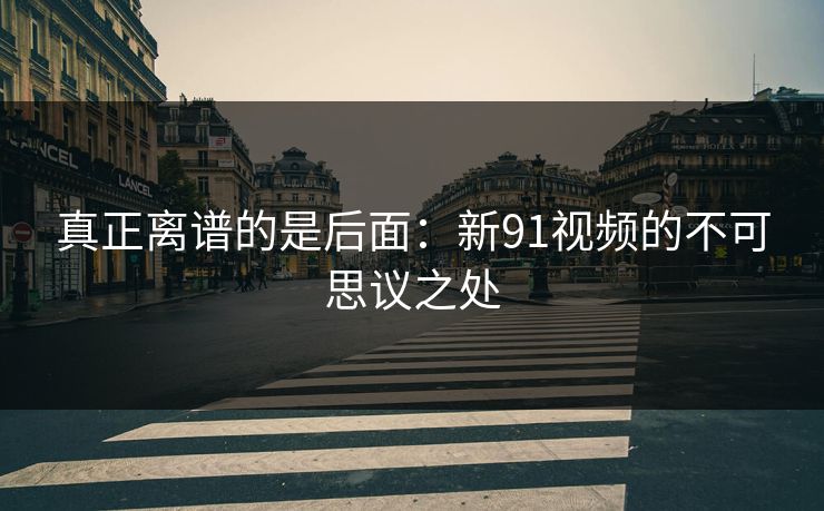 真正离谱的是后面:新91视频的不可思议之处 真正离谱的是后面:新91视频的不可思议之处