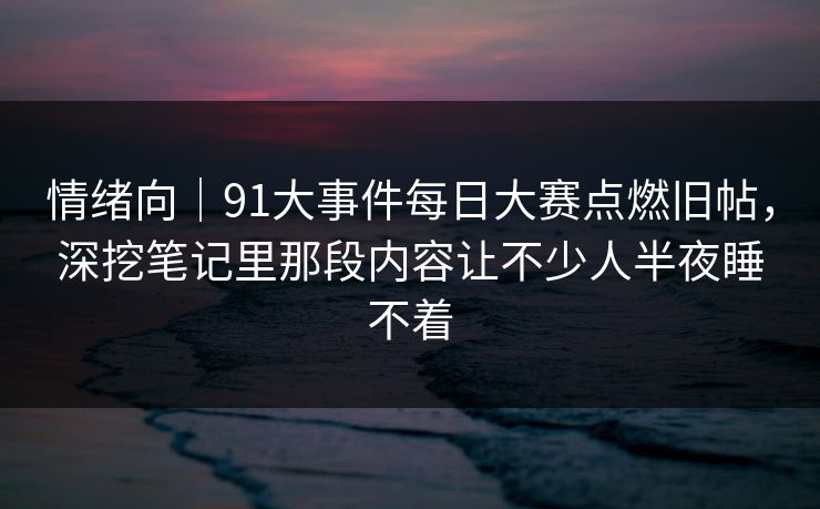 情绪向｜91大事件每日大赛点燃旧帖，深挖笔记里那段内容让不少人半夜睡不着