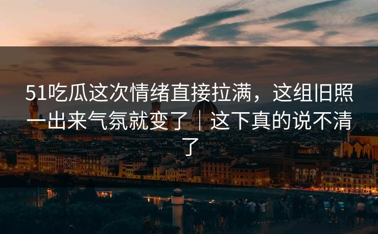 51吃瓜这次情绪直接拉满，这组旧照一出来气氛就变了｜这下真的说不清了