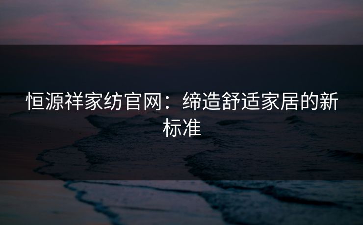 恒源祥家纺官网：缔造舒适家居的新标准