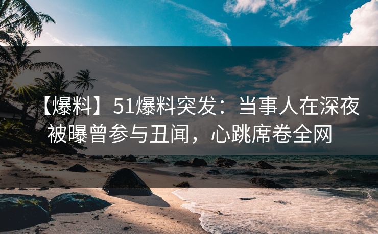 【爆料】51爆料突发：当事人在深夜被曝曾参与丑闻，心跳席卷全网